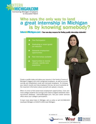 Who says the only way to land
a great internship in Michigan
             is by knowing somebody?
InternInMichigan.com - Your one-stop resource for finding quality internships statewide!


                  Free Participation

                  Graduating or recent grads
                  are welcome

                  Statewide employment
                  opportunities

                  Paid internships available

                  Opportunities to receive
                  valuable, real-life work
                  experience




Create a profile today and place your resume in the hands of some of
Michigan’s biggest and most recognized employers, as well as up and
coming and established small and mid-sized employers. To increase
your search results and help employers find you, be sure to provide all
the important information about yourself and upload a resume.

When it’s time to find career-track employment opportunities, more and
more college students are turning to the nation’s largest statewide intern
recruitment database - InternInMichigan.com. Ask your career services
office about your college’s participation.

To learn more about Intern In Michigan, visit us online or call 313.596.0432
(southeast Michigan) or 616.871.2452 (west Michigan).




                                            An initiative of:




                                                                detroitchamber.com | wm-alliance.org
 