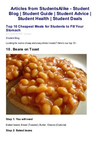 Articles from StudentsAlike - Student
Blog | Student Guide | Student Advice |
Student Health | Student Deals
Top 10 Cheapest Meals for Students to Fill Your
Stomach
2013-05-06 08:05:55 Surminga
Student Blog
Looking for some cheap and easy dinner meals? Here’s our top 10 -
10 . Beans on Toast
Step 1: You will need
Baked beand, Bread (Toasted), Butter, Cheese (Optional)
Step 2: Baked beans
 