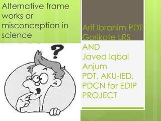 Alternative frame
works or
misconception in    Arif Ibrahim PDT
science             Gorikote LRS
                    AND
                    Javed Iqbal
                    Anjum
                    PDT, AKU-IED,
                    PDCN for EDIP
                    PROJECT
 