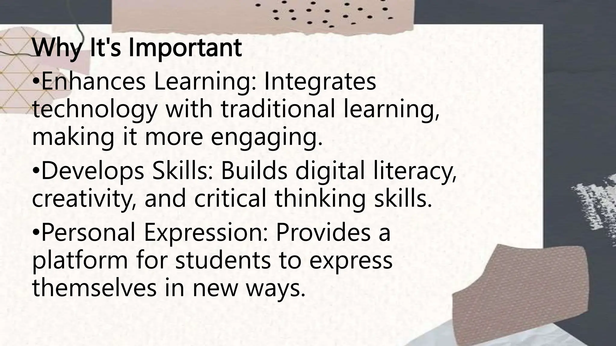 Why It's Important
•Enhances Learning: Integrates
technology with traditional learning,
making it more engaging.
•Develops Skills: Builds digital literacy,
creativity, and critical thinking skills.
•Personal Expression: Provides a
platform for students to express
themselves in new ways.
 
