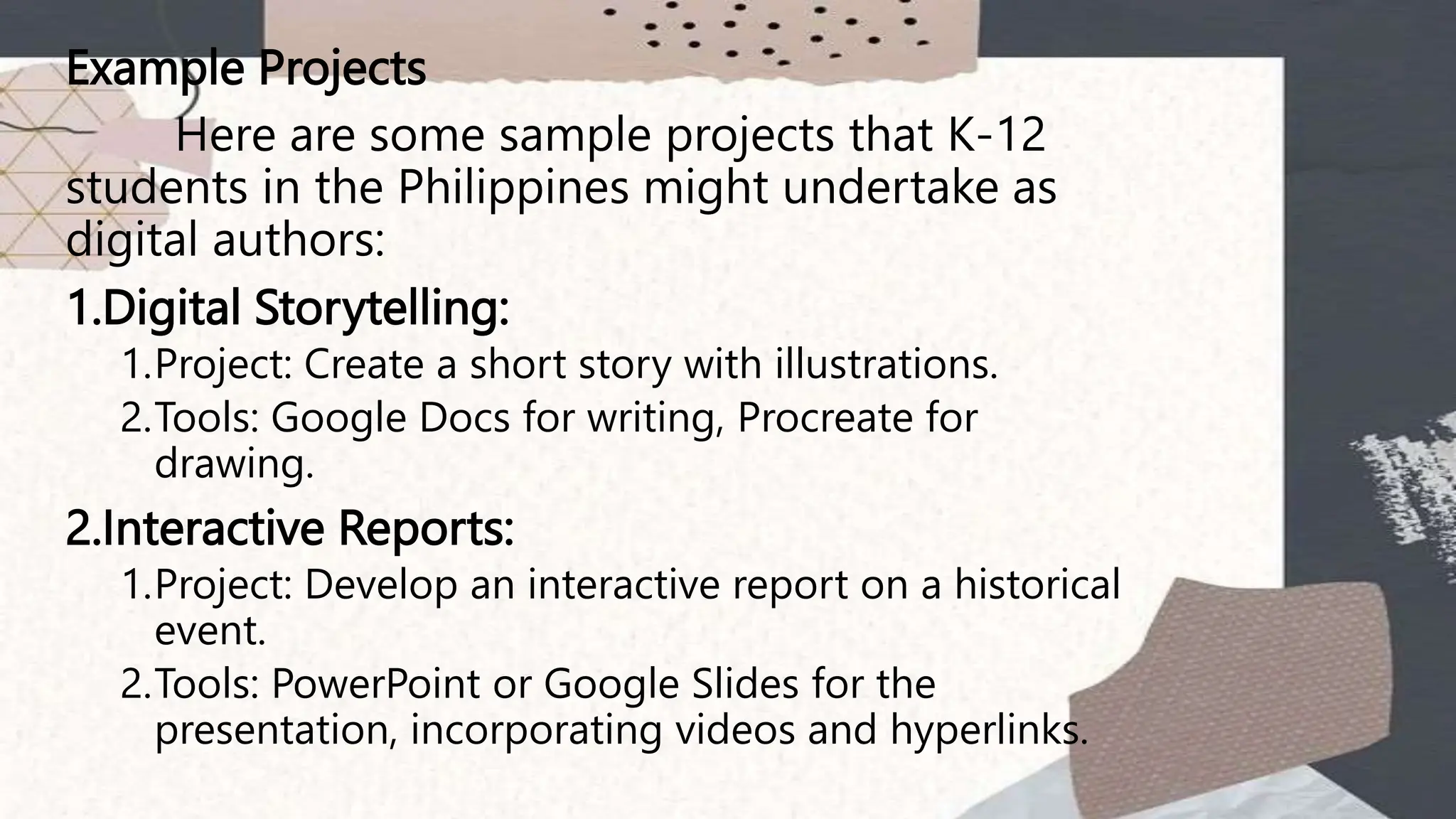 Example Projects
Here are some sample projects that K-12
students in the Philippines might undertake as
digital authors:
1.Digital Storytelling:
1.Project: Create a short story with illustrations.
2.Tools: Google Docs for writing, Procreate for
drawing.
2.Interactive Reports:
1.Project: Develop an interactive report on a historical
event.
2.Tools: PowerPoint or Google Slides for the
presentation, incorporating videos and hyperlinks.
 