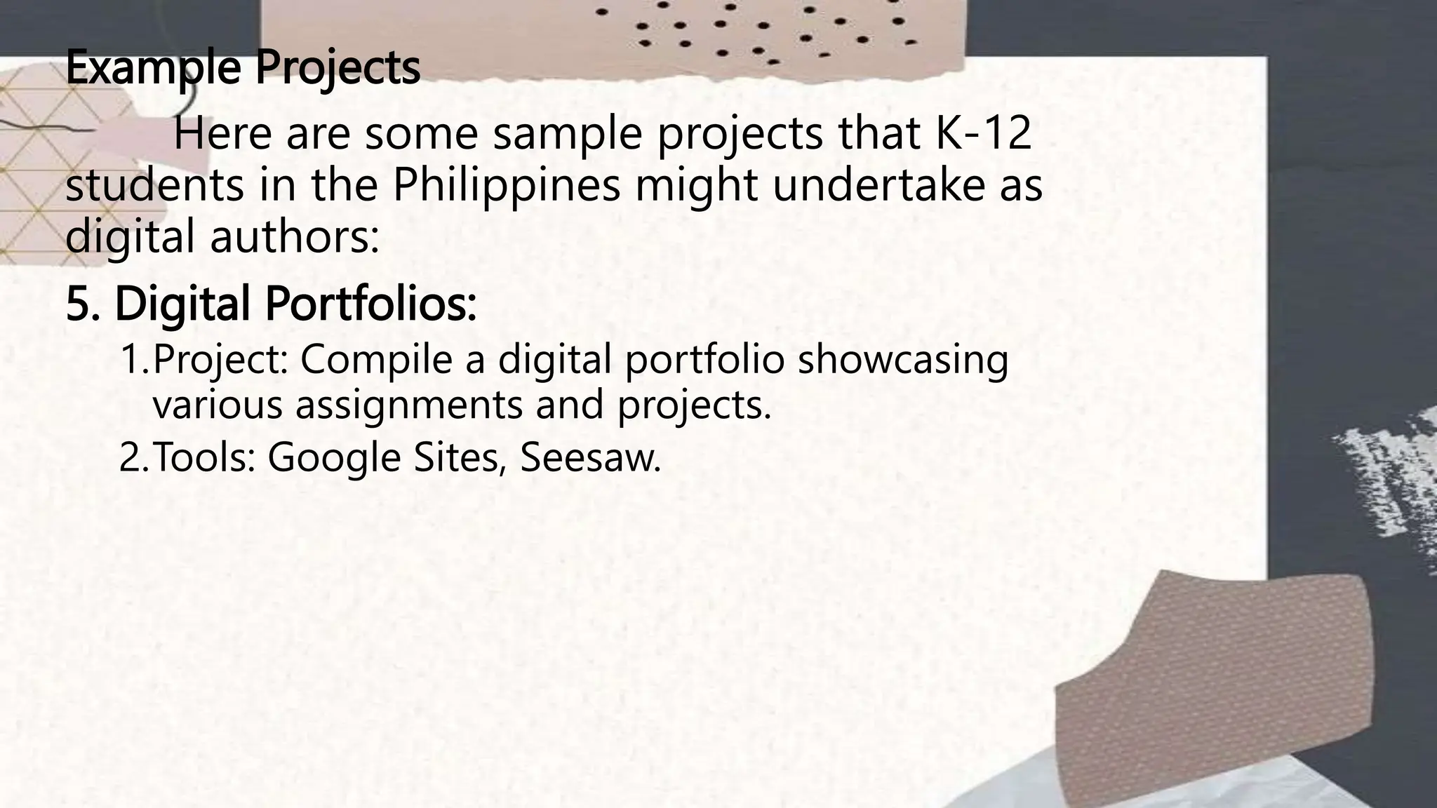 Example Projects
Here are some sample projects that K-12
students in the Philippines might undertake as
digital authors:
5. Digital Portfolios:
1.Project: Compile a digital portfolio showcasing
various assignments and projects.
2.Tools: Google Sites, Seesaw.
 