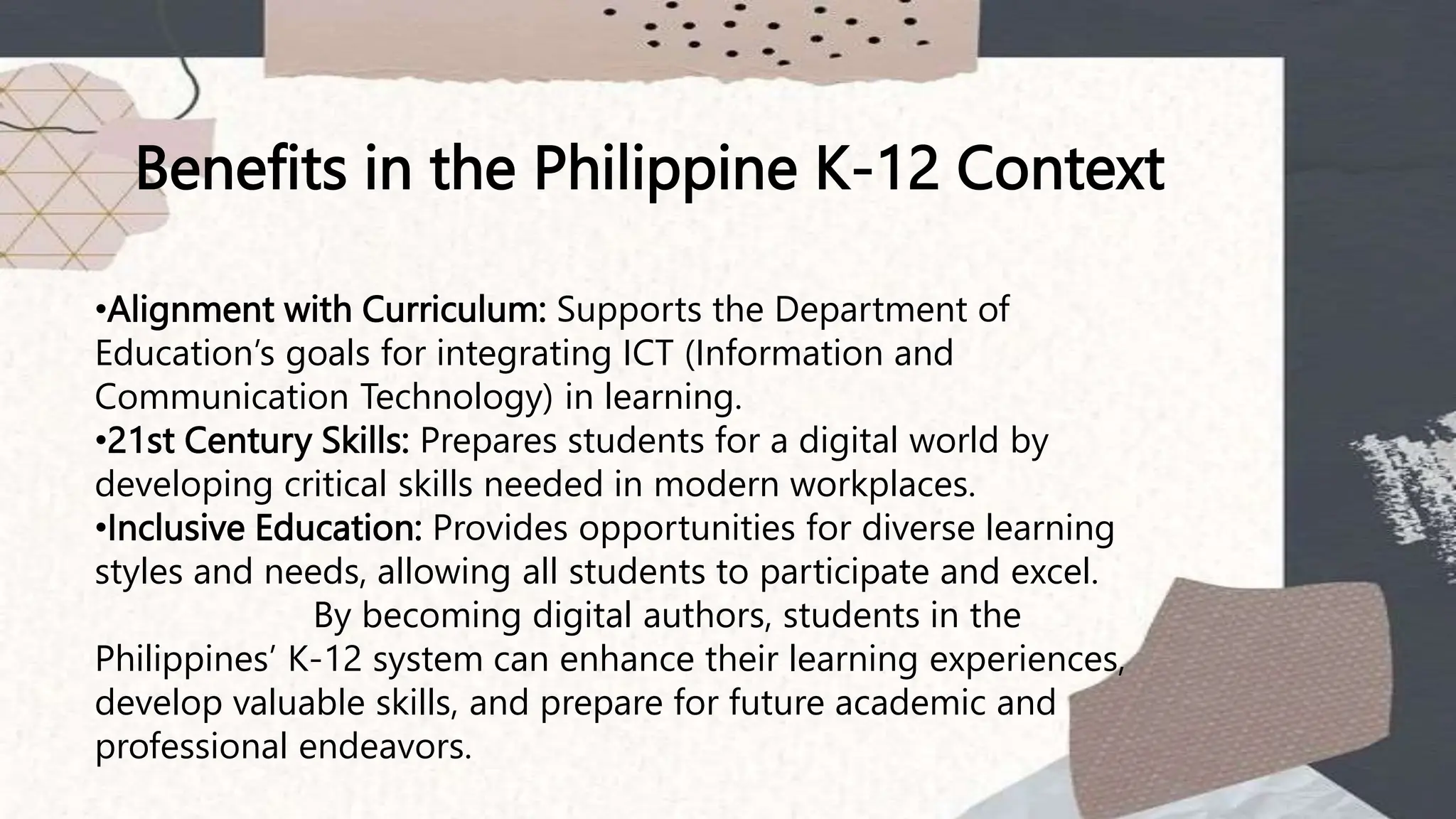 Benefits in the Philippine K-12 Context
•Alignment with Curriculum: Supports the Department of
Education’s goals for integrating ICT (Information and
Communication Technology) in learning.
•21st Century Skills: Prepares students for a digital world by
developing critical skills needed in modern workplaces.
•Inclusive Education: Provides opportunities for diverse learning
styles and needs, allowing all students to participate and excel.
By becoming digital authors, students in the
Philippines’ K-12 system can enhance their learning experiences,
develop valuable skills, and prepare for future academic and
professional endeavors.
 