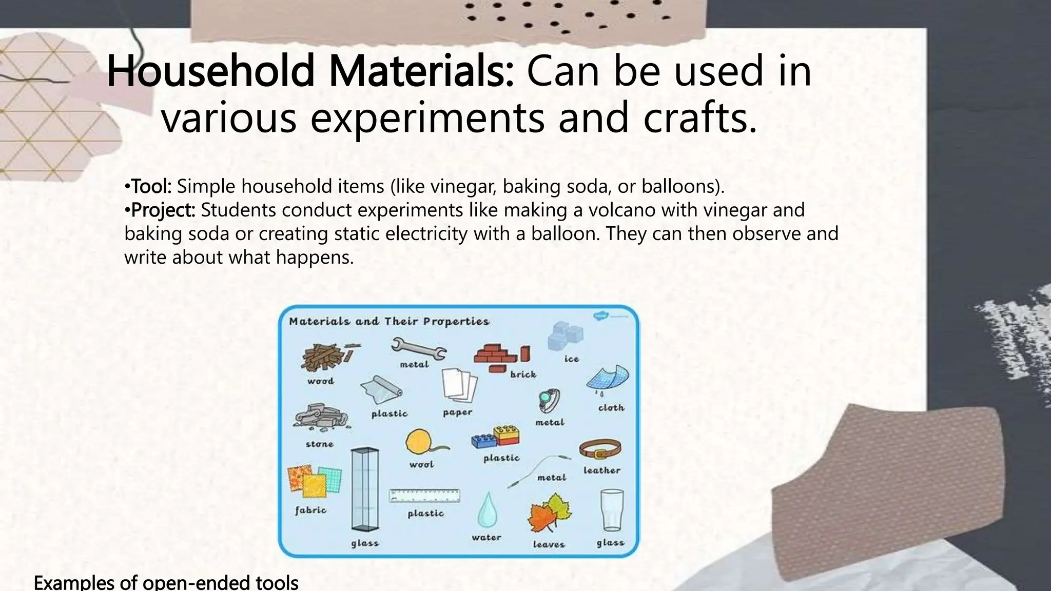 Household Materials: Can be used in
various experiments and crafts.
Examples of open-ended tools
•Tool: Simple household items (like vinegar, baking soda, or balloons).
•Project: Students conduct experiments like making a volcano with vinegar and
baking soda or creating static electricity with a balloon. They can then observe and
write about what happens.
 
