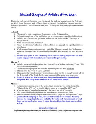 During the early part of the school year, I just grade the students’ annotations in the Article of
the Week. I rate them on a scale of 5 (excellent) to 1 (poor). I’m including 3 student samples
below for you to see. Later on in the school year, I’ll also grade their paragraph responses to the
article.
Adam: 5
Above and beyond expectations: 8 comments on the first page alone
Perhaps too much use of the highlighter, but he comments on everything he highlights
Includes lots of statements, questions, and even a few outbursts like “You ought to
always do that!”
Notes his sarcasm with *asterisks*
Knows about Finland’s education system, which is not required, but a good connection
nonetheless
While some of his annotations are very basic like “Hmmm…sounds fun,” he has many
analytical comments like “We would rather have kids who are ready not ones who drop
out.”
Adam is very quiet in class. He rarely raises his hand during discussions, but he is
clearly engaged with this article, and I can see his personality.
Hayley: 5
Includes many analytical questions like “How will we afford the technology?” and “Who
decides what matters more?”
Does not use a highlighter, but does star important parts and does underline
She questions the power of David Coleman
She does not have nearly as many comments as Adam, but this is enough to merit a 5 for
the first Article of the Week. I will expect more out of her as the year progresses.
Hayley is new to our district this year. She participates in class, but she is not
outspoken. Her sharp mind is evident in her annotations though.
Quinn: 4
Her comments are responses to the text, not just summaries. She writes things like,
“Obviously the SAT isn’t as good if it keeps trying to be more like ACT” and “
When she writes, “thats [sic] a negative,” she leaves out why it’s negative
Like Adam, she highlights phrases and sentences and then annotates them
She doesn’t annotate anything on the bottom of the 2nd
page and the top of the 3rd
page
Quinn is fairly outgoing in class, and she had to turn in her article a day early
because she was going to be gone on Friday for volleyball. Her comments are well
done, but she needs a few more. It seems like she skipped the third quarter of the
article.
Jason Stephenson
Stephenson.jason@gmail.com | Twitter: teacherman82 | blog: dcjason.wordpress.com
 