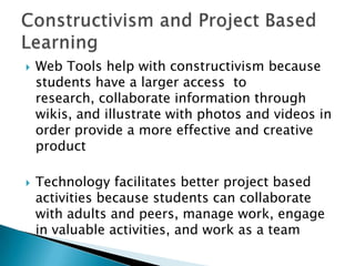    Web Tools help with constructivism because
    students have a larger access to
    research, collaborate information through
    wikis, and illustrate with photos and videos in
    order provide a more effective and creative
    product

   Technology facilitates better project based
    activities because students can collaborate
    with adults and peers, manage work, engage
    in valuable activities, and work as a team
 