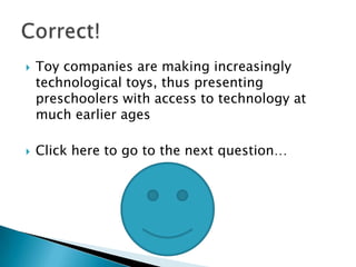    Toy companies are making increasingly
    technological toys, thus presenting
    preschoolers with access to technology at
    much earlier ages

   Click here to go to the next question…
 