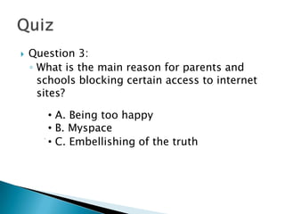    Question 3:
    ◦ What is the main reason for parents and
      schools blocking certain access to internet
      sites?

        • A. Being too happy
      A. Being too happy
        • B. Myspace
      B. Myspace
        Embellishing of the
    •C. • C. Embellishing of the truth
              truth
 