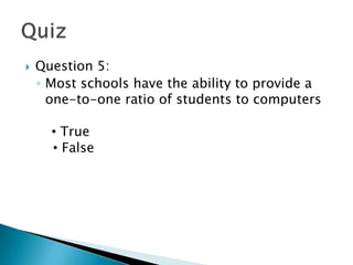    Question 5:
    ◦ Most schools have the ability to provide a
      one-to-one ratio of students to computers

         True
      •True
      • False
        False
 