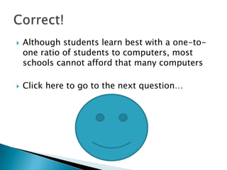    Although students learn best with a one-to-
    one ratio of students to computers, most
    schools cannot afford that many computers

   Click here to go to the next question…
 