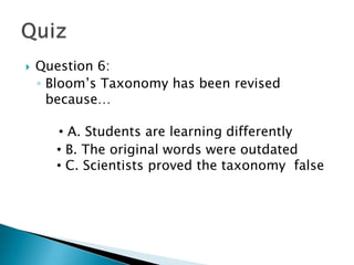    Question 6:
    ◦ Bloom’s Taxonomy has been revised
      because…

       • A. Students are learning differently
       • B. The original words were outdated
       • C. Scientists proved the taxonomy false
       B. The original words were outdated
       C. Scientists proved the taxonomy false
 