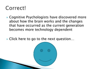    Cognitive Psychologists have discovered more
    about how the brain works and the changes
    that have occurred as the current generation
    becomes more technology dependent

   Click here to go to the next question…
 