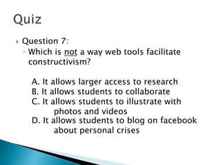    Question 7:
    ◦ Which is not a way web tools facilitate
      constructivism?

     A. It allows larger access to research
       A. It allows larger access to research
     B. It allows students to collaborate
       B. It allows students to collaborate
      C. It allows students to illustrate with
      C. It allows students to illustrate with
             photos and videos
       photos and videos
      D. It allows students to blog on facebook
      D. It allows personal crises on facebook
             about students to blog
       about personal crises
 