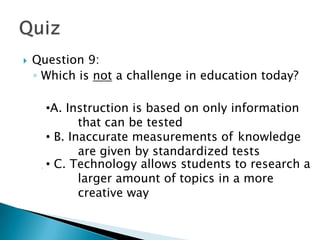    Question 9:
    ◦ Which is not a challenge in education today?

     •A. Instruction is based on only information
       A.
       that can be tested
             that can be tested
        B. Inaccurate measurements of knowledge
     •B. Inaccurate measurements of knowledge
       are given by standardized tests tests
             are given by standardized
     •C. Technology allows students to research a
        C. Technology allows students to research
             larger amount of topics in a more
       a larger amount of topics in a more
       creative way way
             creative
 