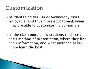    Students find the use of technology more
    enjoyable, and thus more educational, when
    they are able to customize the computers

   In the classroom, allow students to choose
    their method of presentation, where they find
    their information, and what methods helps
    them learn the best
 
