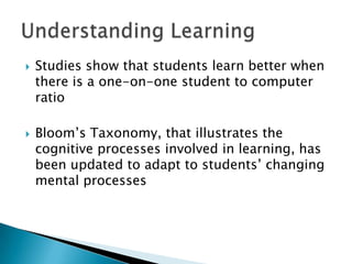    Studies show that students learn better when
    there is a one-on-one student to computer
    ratio

   Bloom’s Taxonomy, that illustrates the
    cognitive processes involved in learning, has
    been updated to adapt to students’ changing
    mental processes
 