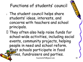 Functions of students’ council
 The student council helps share
students’ ideas, interests, and
concerns with teachers and school
principals.
 They often also help raise funds for
school-wide activities, including social
events, community projects, helping
people in need and school reform.
Most schools participate in food
drives, fundraisers and parties.
fousimohd76@gmail.com 10
 
