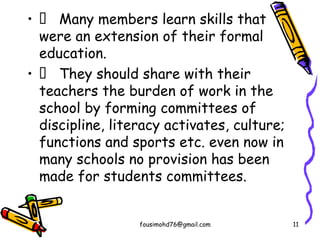 •  Many members learn skills that
were an extension of their formal
education.
•  They should share with their
teachers the burden of work in the
school by forming committees of
discipline, literacy activates, culture;
functions and sports etc. even now in
many schools no provision has been
made for students committees.
fousimohd76@gmail.com 11
 