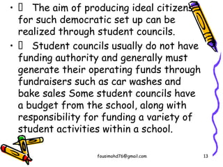 •  The aim of producing ideal citizens
for such democratic set up can be
realized through student councils.
•  Student councils usually do not have
funding authority and generally must
generate their operating funds through
fundraisers such as car washes and
bake sales Some student councils have
a budget from the school, along with
responsibility for funding a variety of
student activities within a school.
fousimohd76@gmail.com 13
 