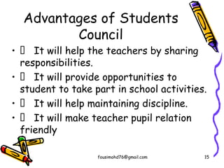 Advantages of Students
Council
•  It will help the teachers by sharing
responsibilities.
•  It will provide opportunities to
student to take part in school activities.
•  It will help maintaining discipline.
•  It will make teacher pupil relation
friendly
fousimohd76@gmail.com 15
 