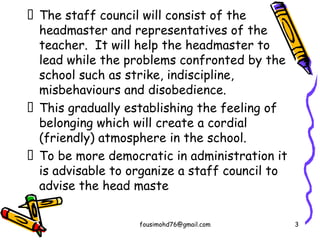  The staff council will consist of the
headmaster and representatives of the
teacher. It will help the headmaster to
lead while the problems confronted by the
school such as strike, indiscipline,
misbehaviours and disobedience.
 This gradually establishing the feeling of
belonging which will create a cordial
(friendly) atmosphere in the school.
 To be more democratic in administration it
is advisable to organize a staff council to
advise the head maste
fousimohd76@gmail.com 3
 