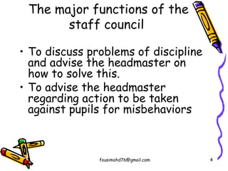 The major functions of the
staff council
• To discuss problems of discipline
and advise the headmaster on
how to solve this.
• To advise the headmaster
regarding action to be taken
against pupils for misbehaviors
fousimohd76@gmail.com 4
 
