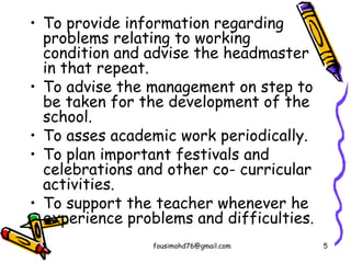 • To provide information regarding
problems relating to working
condition and advise the headmaster
in that repeat.
• To advise the management on step to
be taken for the development of the
school.
• To asses academic work periodically.
• To plan important festivals and
celebrations and other co- curricular
activities.
• To support the teacher whenever he
experience problems and difficulties.
fousimohd76@gmail.com 5
 