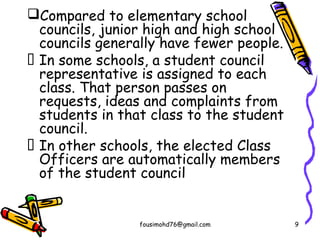 Compared to elementary school
councils, junior high and high school
councils generally have fewer people.
 In some schools, a student council
representative is assigned to each
class. That person passes on
requests, ideas and complaints from
students in that class to the student
council.
 In other schools, the elected Class
Officers are automatically members
of the student council
fousimohd76@gmail.com 9
 