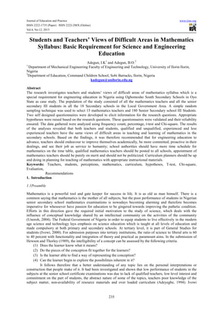 Journal of Education and Practice www.iiste.org
ISSN 2222-1735 (Paper) ISSN 2222-288X (Online)
Vol.4, No.12, 2013
235
Students and Teachers’ Views of Difficult Areas in Mathematics
Syllabus: Basic Requirement for Science and Engineering
Education
Adegun, I.K1
and Adegun, B.O.2
1
Department of Mechanical Engineering Faculty of Engineering and Technology, University of Ilorin Ilorin,
Nigeria
2
Department of Education, Command Children School, Sobi Barracks, Ilorin, Nigeria
kadegun@unilorin.edu.ng
Abstract
The research investigates teachers and students’ views of difficult areas of mathematics syllabus which is a
special requirement for engineering education in Nigeria using Ogbomosho South Secondary Schools in Oyo
State as case study. The population of the study consisted of all the mathematics teachers and all the senior
secondary III students in all the 18 Secondary schools in the Local Government Area. A simple random
sampling technique was used to select 15 mathematics teachers and 180 Senior Secondary school III Students.
Two self designed questionnaires were developed to elicit information for the research questions. Appropriate
hypotheses were raised based on the research questions. These questionnaires were validated and their reliability
ensured. The data gathered were analyzed using frequency count, percentage, t-test and Chi-square. The results
of the analyses revealed that both teachers and students, qualified and unqualified, experienced and less
experienced teachers have the same views of difficult areas in teaching and learning of mathematics in the
secondary schools. Based on the findings, it was therefore recommended that for engineering education to
advance, teachers should endeavour to improve themselves academically, be more committed, proactive in their
dealings, and see their job as service to humanity; school authorities should have more time schedule for
mathematics on the time table, qualified mathematics teachers should be posted to all schools, appointment of
mathematics teachers should be purely on merit and should not be politicized. Curriculum planners should be up
and doing in planning for teaching of mathematics with appropriate instructional materials.
Keywords: Teachers, students, perceptions, mathematics, curriculum, hypotheses, T-test, Chi-square,
Evaluation,
Recommendations
1. Introduction
1.1Preamble
Mathematics is a powerful tool and gate keeper for success in life. It is as old as man himself. There is a
common saying that mathematics is the mother of all subjects, but the poor performance of students in Nigerian
senior secondary school mathematics examinations is nowadays becoming alarming and therefore becomes
imperative for whosoever have passion for education to be gingered towards improving the pathetic condition.
Efforts in this direction gave the required initial motivation to the study of science, which deals with the
influence of conceptual knowledge shared by an intellectual community on the activities of the community
(Unoroh, 2004). The Federal Government of Nigeria in order to equip students to live effectively in the modern
age science and technology lays emphasis on science education which is taught at all levels of education and
made compulsory at both primary and secondary schools. At tertiary level, it is part of General Studies for
students (Ivowi, 2000). For admission purposes into tertiary institutions, the ratio of science to liberal arts is 60
to 40 percent with functionality and integration of theory and practical as paramount aims. In the submission of
Hewson and Thorley (1989), the intelligibility of a concept can be assessed by the following criteria.
(1) Does the learner know what it means?
(2) Do the pieces of the conception fit together for the learners?
(3) Is the learner able to find a way of representing the conception?
(4) Can the learner begin to explore the possibilities inherent in it?
It follows therefore that a better understanding of any topic lies on the personal interpretations or
construction that people make of it. It had been investigated and shown that low performance of students in the
subjects at the senior school certificate examinations was due to lack of qualified teachers, low level interest and
commitment on the part of students, the abstract nature of some of the topics, teachers poor knowledge of the
subject matter, non-availability of resource materials and over loaded curriculum (Adeyegbe, 1994). Ivowi
 