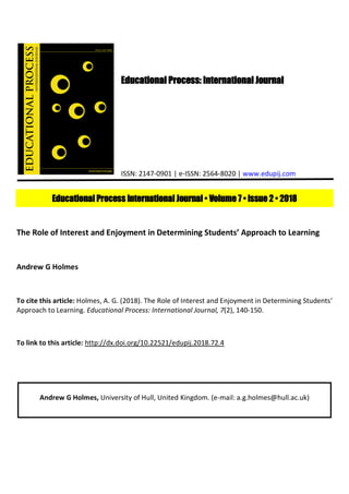Educational Process: International Journal
ISSN: 2147-0901 | e-ISSN: 2564-8020 | www.edupij.com
Educational Process International Journal • Volume 7 • Issue 2 • 2018
The Role of Interest and Enjoyment in Determining Students’ Approach to Learning
Andrew G Holmes
To cite this article: Holmes, A. G. (2018). The Role of Interest and Enjoyment in Determining Students’
Approach to Learning. Educational Process: International Journal, 7(2), 140-150.
To link to this article: http://dx.doi.org/10.22521/edupij.2018.72.4
Andrew G Holmes, University of Hull, United Kingdom. (e-mail: a.g.holmes@hull.ac.uk)
 