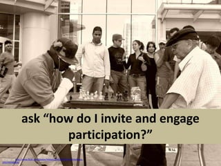 ask “how do I invite and engage participation?”CC image via http://www.flickr.com/photos/bibban/230126679/sizes/l/in/faves-10557450@N04/