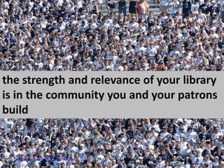 the strength and relevance of your library is in the community you and your patrons buildCC  image via http://www.flickr.com/photos/acaben/1307746462/sizes/l/