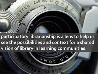 participatory librarianship is a lens to help us see the possibilities and context for a shared vision of library in learning communities