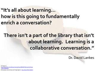 “It’s all about learning…how is this going to fundamentally enrich a conversation?  There isn’t a part of the library that isn’t about learning.  Learning is a collaborative conversation.”Dr. David LankesCC image via http://www.flickr.com/photos/marcwathieu/2980385784/sizes/l/in/faves-10557450@N04/Participatory Librarianship and Change Agents:  http://blip.tv/file/1566813