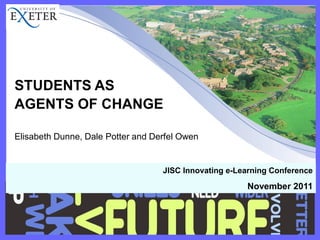 STUDENTS AS 
AGENTS OF CHANGE 
Elisabeth Dunne, Dale Potter and Derfel Owen 
JISC Innovating e-Learning Conference 
November 2011  