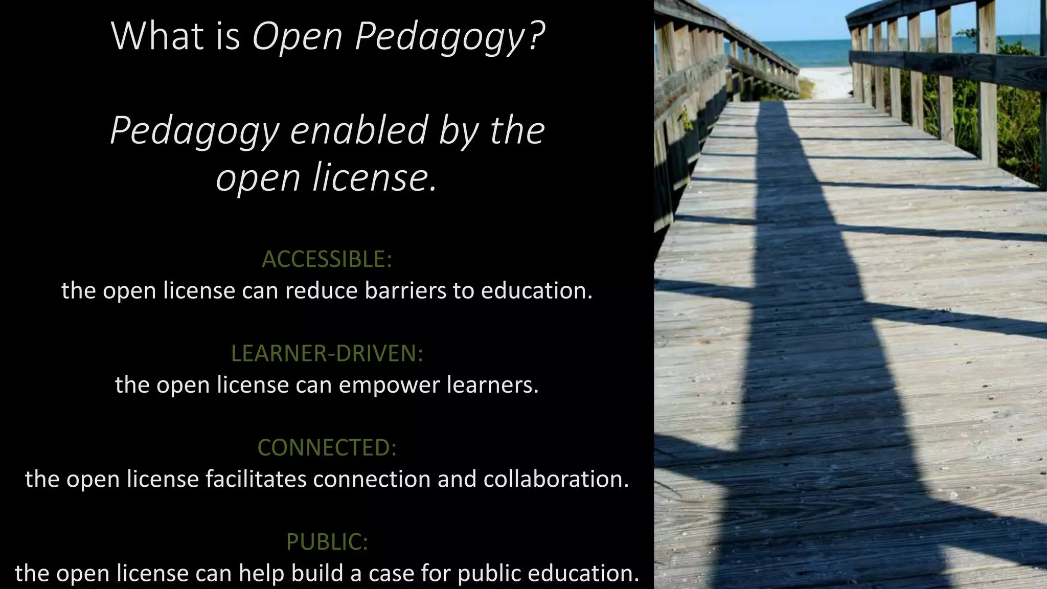 What is Open Pedagogy?
Pedagogy enabled by the
open license.
ACCESSIBLE:
the open license can reduce barriers to education.
LEARNER-DRIVEN:
the open license can empower learners.
CONNECTED:
the open license facilitates connection and collaboration.
PUBLIC:
the open license can help build a case for public education.
 
