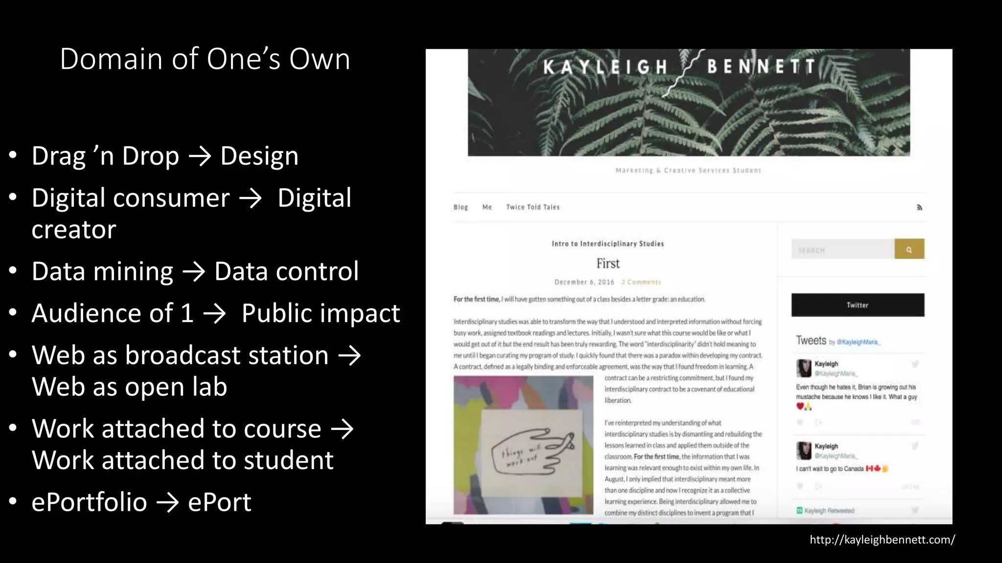 Domain of One’s Own
• Drag ’n Drop → Design
• Digital consumer → Digital
creator
• Data mining → Data control
• Audience of 1 → Public impact
• Web as broadcast station →
Web as open lab
• Work attached to course →
Work attached to student
• ePortfolio → ePort
http://kayleighbennett.com/
 