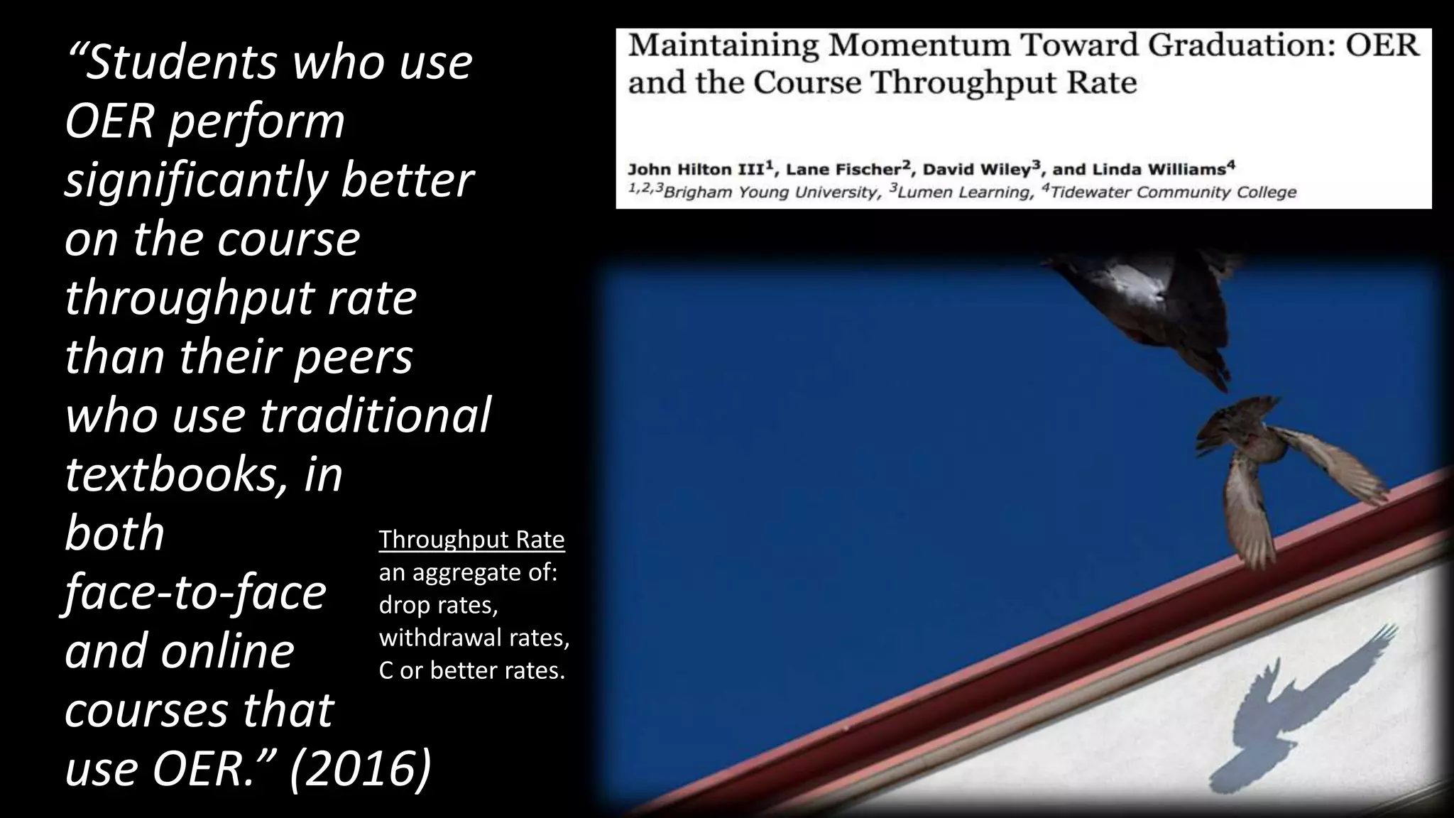 “Students who use
OER perform
significantly better
on the course
throughput rate
than their peers
who use traditional
textbooks, in
both
face-to-face
and online
courses that
use OER.” (2016)
Throughput Rate
an aggregate of:
drop rates,
withdrawal rates,
C or better rates.
 