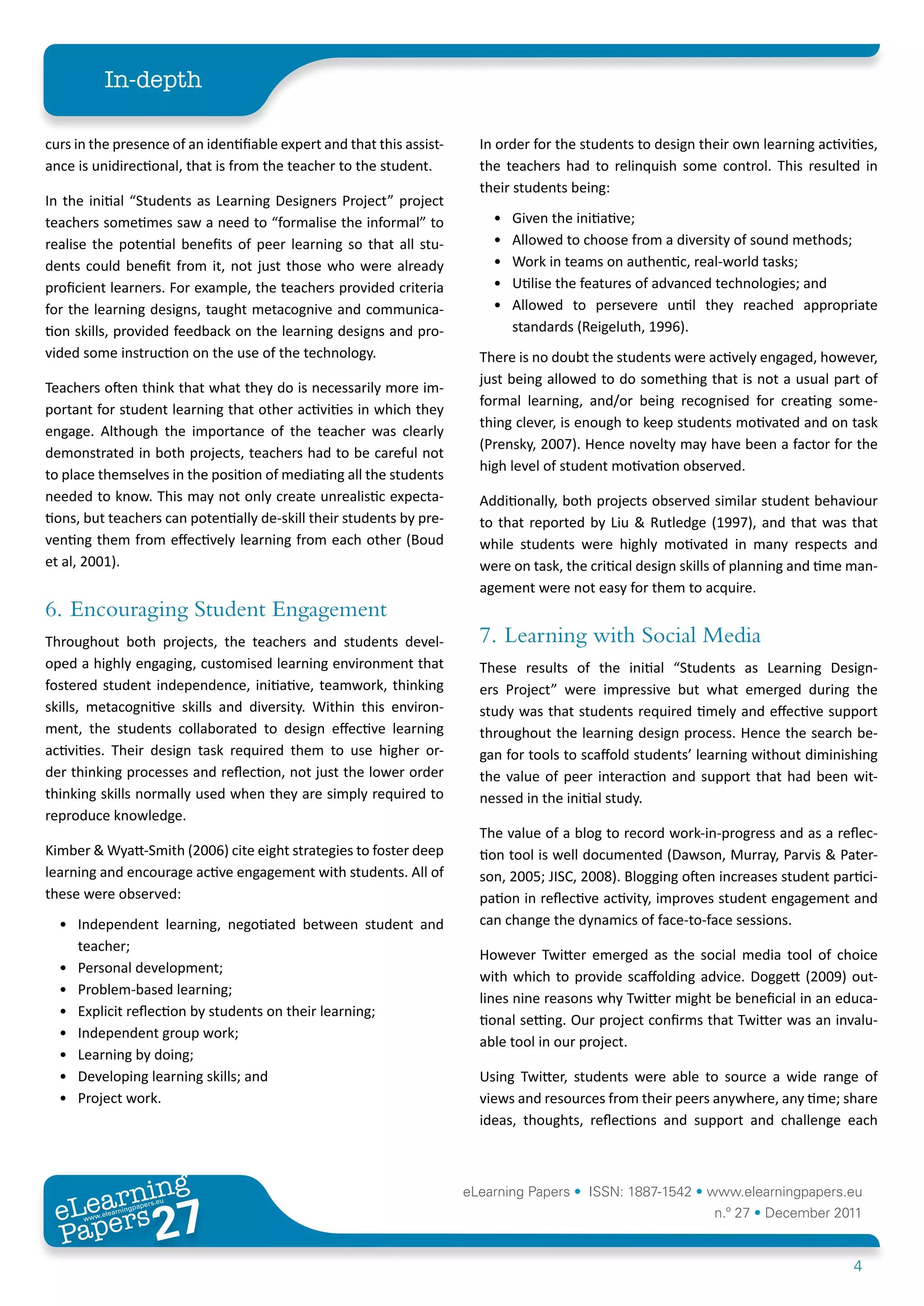 In-depth

curs in the presence of an identifiable expert and that this assist-     In order for the students to design their own learning activities,
ance is unidirectional, that is from the teacher to the student.         the teachers had to relinquish some control. This resulted in
                                                                         their students being:
In the initial “Students as Learning Designers Project” project
teachers sometimes saw a need to “formalise the informal” to               •	   Given the initiative;
realise the potential benefits of peer learning so that all stu-           •	   Allowed to choose from a diversity of sound methods;
dents could benefit from it, not just those who were already               •	   Work in teams on authentic, real-world tasks;
proficient learners. For example, the teachers provided criteria           •	   Utilise the features of advanced technologies; and
for the learning designs, taught metacognive and communica-                •	   Allowed to persevere until they reached appropriate
tion skills, provided feedback on the learning designs and pro-                 standards (Reigeluth, 1996).
vided some instruction on the use of the technology.                     There is no doubt the students were actively engaged, however,
                                                                         just being allowed to do something that is not a usual part of
Teachers often think that what they do is necessarily more im-
                                                                         formal learning, and/or being recognised for creating some-
portant for student learning that other activities in which they
                                                                         thing clever, is enough to keep students motivated and on task
engage. Although the importance of the teacher was clearly
                                                                         (Prensky, 2007). Hence novelty may have been a factor for the
demonstrated in both projects, teachers had to be careful not
                                                                         high level of student motivation observed.
to place themselves in the position of mediating all the students
needed to know. This may not only create unrealistic expecta-            Additionally, both projects observed similar student behaviour
tions, but teachers can potentially de-skill their students by pre-      to that reported by Liu & Rutledge (1997), and that was that
venting them from effectively learning from each other (Boud             while students were highly motivated in many respects and
et al, 2001).                                                            were on task, the critical design skills of planning and time man-
                                                                         agement were not easy for them to acquire.
6.	 Encouraging Student Engagement
Throughout both projects, the teachers and students devel-               7.	 Learning with Social Media
oped a highly engaging, customised learning environment that             These results of the initial “Students as Learning Design-
fostered student independence, initiative, teamwork, thinking            ers Project” were impressive but what emerged during the
skills, metacognitive skills and diversity. Within this environ-         study was that students required timely and effective support
ment, the students collaborated to design effective learning             throughout the learning design process. Hence the search be-
activities. Their design task required them to use higher or-            gan for tools to scaffold students’ learning without diminishing
der thinking processes and reflection, not just the lower order          the value of peer interaction and support that had been wit-
thinking skills normally used when they are simply required to           nessed in the initial study.
reproduce knowledge.
                                                                         The value of a blog to record work-in-progress and as a reflec-
Kimber & Wyatt-Smith (2006) cite eight strategies to foster deep         tion tool is well documented (Dawson, Murray, Parvis & Pater-
learning and encourage active engagement with students. All of           son, 2005; JISC, 2008). Blogging often increases student partici-
these were observed:                                                     pation in reflective activity, improves student engagement and
  •	 Independent learning, negotiated between student and                can change the dynamics of face-to-face sessions.
     teacher;
                                                                         However Twitter emerged as the social media tool of choice
  •	 Personal development;
                                                                         with which to provide scaffolding advice. Doggett (2009) out-
  •	 Problem-based learning;
                                                                         lines nine reasons why Twitter might be beneficial in an educa-
  •	 Explicit reflection by students on their learning;
                                                                         tional setting. Our project confirms that Twitter was an invalu-
  •	 Independent group work;
                                                                         able tool in our project.
  •	 Learning by doing;
  •	 Developing learning skills; and                                     Using Twitter, students were able to source a wide range of
  •	 Project work.                                                       views and resources from their peers anywhere, any time; share
                                                                         ideas, thoughts, reflections and support and challenge each



        ing
   earn
                                                                       eLearning Papers • ISSN: 1887-1542 • www.elearningpapers.eu
 eL ers
                          27
                            u
                       ers.e
                   gpap
      www
         .elea
               rnin                                                                                            n.º 27 • December 2011
 Pap
                                                                                                                                       4
 