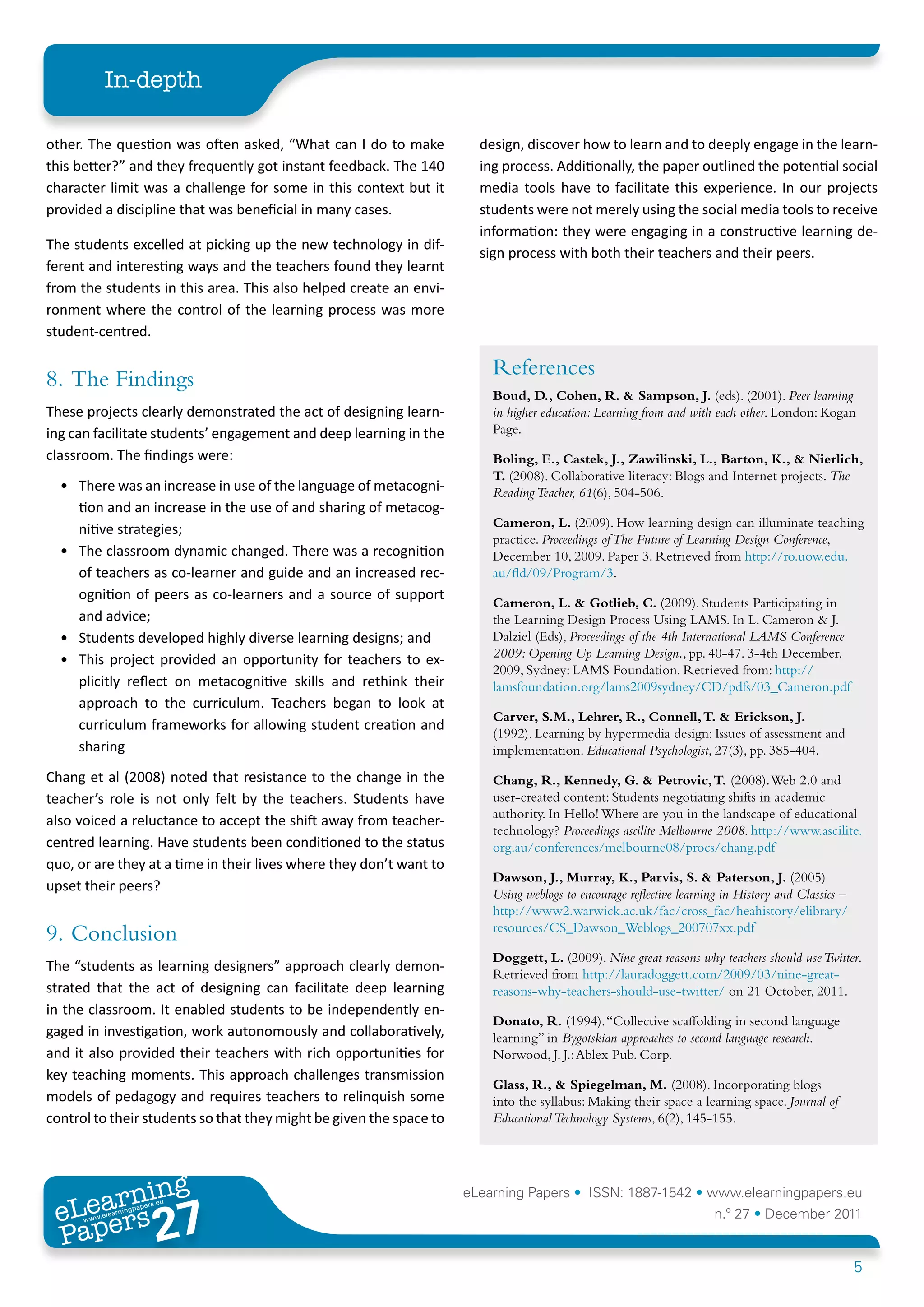 In-depth

other. The question was often asked, “What can I do to make            design, discover how to learn and to deeply engage in the learn-
this better?” and they frequently got instant feedback. The 140        ing process. Additionally, the paper outlined the potential social
character limit was a challenge for some in this context but it        media tools have to facilitate this experience. In our projects
provided a discipline that was beneficial in many cases.               students were not merely using the social media tools to receive
                                                                       information: they were engaging in a constructive learning de-
The students excelled at picking up the new technology in dif-
                                                                       sign process with both their teachers and their peers.
ferent and interesting ways and the teachers found they learnt
from the students in this area. This also helped create an envi-
ronment where the control of the learning process was more
student-centred.


8.	 The Findings                                                         References
                                                                         Boud, D., Cohen, R. & Sampson, J. (eds). (2001). Peer learning
These projects clearly demonstrated the act of designing learn-          in higher education: Learning from and with each other. London: Kogan
ing can facilitate students’ engagement and deep learning in the         Page.
classroom. The findings were:                                            Boling, E., Castek, J., Zawilinski, L., Barton, K., & Nierlich,
                                                                         T. (2008). Collaborative literacy: Blogs and Internet projects. The
  •	 There was an increase in use of the language of metacogni-          Reading Teacher, 61(6), 504-506.
     tion and an increase in the use of and sharing of metacog-
                                                                         Cameron, L. (2009). How learning design can illuminate teaching
     nitive strategies;
                                                                         practice. Proceedings of The Future of Learning Design Conference,
  •	 The classroom dynamic changed. There was a recognition              December 10, 2009. Paper 3. Retrieved from http://ro.uow.edu.
     of teachers as co-learner and guide and an increased rec-           au/fld/09/Program/3.
     ognition of peers as co-learners and a source of support
                                                                         Cameron, L. & Gotlieb, C. (2009). Students Participating in
     and advice;                                                         the Learning Design Process Using LAMS. In L. Cameron & J.
  •	 Students developed highly diverse learning designs; and             Dalziel (Eds), Proceedings of the 4th International LAMS Conference
  •	 This project provided an opportunity for teachers to ex-            2009: Opening Up Learning Design., pp. 40-47. 3-4th December.
                                                                         2009, Sydney: LAMS Foundation. Retrieved from: http://
     plicitly reflect on metacognitive skills and rethink their          lamsfoundation.org/lams2009sydney/CD/pdfs/03_Cameron.pdf
     approach to the curriculum. Teachers began to look at
                                                                         Carver, S.M., Lehrer, R., Connell, T. & Erickson, J.
     curriculum frameworks for allowing student creation and
                                                                         (1992). Learning by hypermedia design: Issues of assessment and
     sharing                                                             implementation. Educational Psychologist, 27(3), pp. 385-404.
Chang et al (2008) noted that resistance to the change in the            Chang, R., Kennedy, G. & Petrovic, T. (2008). Web 2.0 and
teacher’s role is not only felt by the teachers. Students have           user-created content: Students negotiating shifts in academic
                                                                         authority. In Hello! Where are you in the landscape of educational
also voiced a reluctance to accept the shift away from teacher-
                                                                         technology? Proceedings ascilite Melbourne 2008. http://www.ascilite.
centred learning. Have students been conditioned to the status           org.au/conferences/melbourne08/procs/chang.pdf
quo, or are they at a time in their lives where they don’t want to
                                                                         Dawson, J., Murray, K., Parvis, S. & Paterson, J. (2005)
upset their peers?                                                       Using weblogs to encourage reflective learning in History and Classics –
                                                                         http://www2.warwick.ac.uk/fac/cross_fac/heahistory/elibrary/
                                                                         resources/CS_Dawson_Weblogs_200707xx.pdf
9.	 Conclusion
                                                                         Doggett, L. (2009). Nine great reasons why teachers should use Twitter.
The “students as learning designers” approach clearly demon-
                                                                         Retrieved from http://lauradoggett.com/2009/03/nine-great-
strated that the act of designing can facilitate deep learning           reasons-why-teachers-should-use-twitter/ on 21 October, 2011.
in the classroom. It enabled students to be independently en-
                                                                         Donato, R. (1994). “Collective scaffolding in second language
gaged in investigation, work autonomously and collaboratively,           learning” in Bygotskian approaches to second language research.
and it also provided their teachers with rich opportunities for          Norwood, J. J.: Ablex Pub. Corp.
key teaching moments. This approach challenges transmission
                                                                         Glass, R., & Spiegelman, M. (2008). Incorporating blogs
models of pedagogy and requires teachers to relinquish some              into the syllabus: Making their space a learning space. Journal of
control to their students so that they might be given the space to       Educational Technology Systems, 6(2), 145-155.




        ing
   earn
                                                                     eLearning Papers • ISSN: 1887-1542 • www.elearningpapers.eu
 eL ers
                          27
                            u
                       ers.e
                   gpap
      www
         .elea
               rnin                                                                                                  n.º 27 • December 2011
 Pap
                                                                                                                                                    5
 