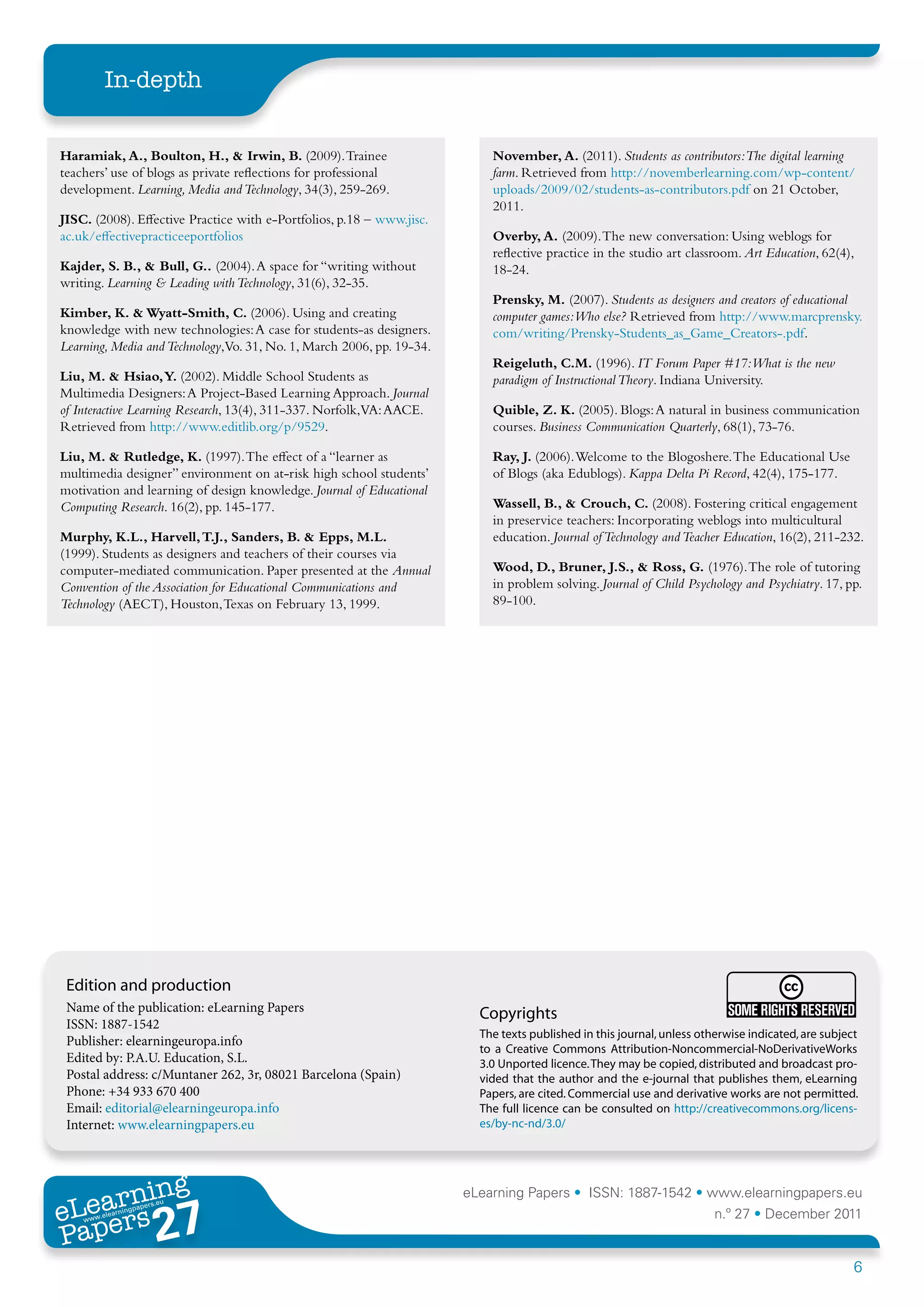 In-depth


Haramiak, A., Boulton, H., & Irwin, B. (2009). Trainee                     November, A. (2011). Students as contributors:The digital learning
teachers’ use of blogs as private reflections for professional             farm. Retrieved from http://novemberlearning.com/wp-content/
development. Learning, Media and Technology, 34(3), 259-269.               uploads/2009/02/students-as-contributors.pdf on 21 October,
                                                                           2011.
JISC. (2008). Effective Practice with e-Portfolios, p.18 – www.jisc.
ac.uk/effectivepracticeeportfolios                                         Overby, A. (2009). The new conversation: Using weblogs for
                                                                           reflective practice in the studio art classroom. Art Education, 62(4),
Kajder, S. B., & Bull, G.. (2004). A space for “writing without            18-24.
writing. Learning & Leading with Technology, 31(6), 32-35.
                                                                           Prensky, M. (2007). Students as designers and creators of educational
Kimber, K. & Wyatt-Smith, C. (2006). Using and creating                    computer games:Who else? Retrieved from http://www.marcprensky.
knowledge with new technologies: A case for students-as designers.         com/writing/Prensky-Students_as_Game_Creators-.pdf.
Learning, Media and Technology,Vo. 31, No. 1, March 2006, pp. 19-34.
                                                                           Reigeluth, C.M. (1996). IT Forum Paper #17:What is the new
Liu, M. & Hsiao, Y. (2002). Middle School Students as                      paradigm of Instructional Theory. Indiana University.
Multimedia Designers: A Project-Based Learning Approach. Journal
of Interactive Learning Research, 13(4), 311-337. Norfolk,VA: AACE.        Quible, Z. K. (2005). Blogs: A natural in business communication
Retrieved from http://www.editlib.org/p/9529.                              courses. Business Communication Quarterly, 68(1), 73-76.

Liu, M. & Rutledge, K. (1997). The effect of a “learner as                 Ray, J. (2006). Welcome to the Blogoshere. The Educational Use
multimedia designer” environment on at-risk high school students’          of Blogs (aka Edublogs). Kappa Delta Pi Record, 42(4), 175-177.
motivation and learning of design knowledge. Journal of Educational
Computing Research. 16(2), pp. 145-177.                                    Wassell, B., & Crouch, C. (2008). Fostering critical engagement
                                                                           in preservice teachers: Incorporating weblogs into multicultural
Murphy, K.L., Harvell, T.J., Sanders, B. & Epps, M.L.                      education. Journal of Technology and Teacher Education, 16(2), 211-232.
(1999). Students as designers and teachers of their courses via
computer-mediated communication. Paper presented at the Annual             Wood, D., Bruner, J.S., & Ross, G. (1976). The role of tutoring
Convention of the Association for Educational Communications and           in problem solving. Journal of Child Psychology and Psychiatry. 17, pp.
Technology (AECT), Houston, Texas on February 13, 1999.                    89-100.




 Edition and production
 Name of the publication: eLearning Papers                               Copyrights
 ISSN: 1887-1542
                                                                         The texts published in this journal, unless otherwise indicated, are subject
 Publisher: elearningeuropa.info
                                                                         to a Creative Commons Attribution-Noncommercial-NoDerivativeWorks
 Edited by: P.A.U. Education, S.L.                                       3.0 Unported licence. They may be copied, distributed and broadcast pro-
 Postal address: c/Muntaner 262, 3r, 08021 Barcelona (Spain)             vided that the author and the e-journal that publishes them, eLearning
 Phone: +34 933 670 400                                                  Papers, are cited. Commercial use and derivative works are not permitted.
 Email: editorial@elearningeuropa.info                                   The full licence can be consulted on http://creativecommons.org/licens-
 Internet: www.elearningpapers.eu                                        es/by-nc-nd/3.0/




       ing
  earn
                                                                       eLearning Papers • ISSN: 1887-1542 • www.elearningpapers.eu
eL ers
                        27
                          u
                     ers.e
                 gpap
    www
       .elea
             rnin                                                                                                       n.º 27 • December 2011
Pap
                                                                                                                                                    6
 