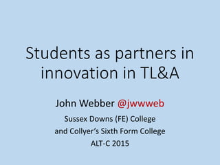 Students as partners in
innovation in TL&A
John Webber @jwwweb
Sussex Downs (FE) College
and Collyer’s Sixth Form College
ALT-C 2015
 