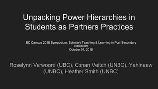 Unpacking Power Hierarchies in
Students as Partners Practices
Roselynn Verwoord (UBC), Conan Veitch (UNBC), Yahlnaaw
(UNBC), Heather Smith (UNBC)
BC Campus 2018 Symposium: Scholarly Teaching & Learning in Post-Secondary
Education
October 24, 2018
 