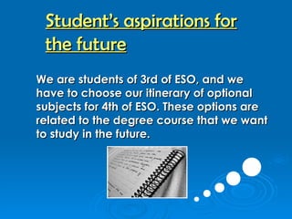 We are students of 3rd of ESO, and we have to choose our itinerary of optional subjects for 4th of ESO. These options are related to the degree course that we want to study in the future.   Student’s aspirations for the future 