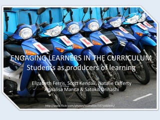 ENGAGING	
  LEARNERS	
  IN	
  THE	
  CURRICULUM	
  
Students	
  as	
  producers	
  of	
  learning	
  
Elizabeth	
  Ferris,	
  ScoC	
  Kendall,	
  Natalie	
  Laﬀerty	
  
Annalisa	
  Manca	
  &	
  Satoko	
  Orihashi	
  
hCp://www.ﬂickr.com/photos/zoonabar/3371660691/	
  
 