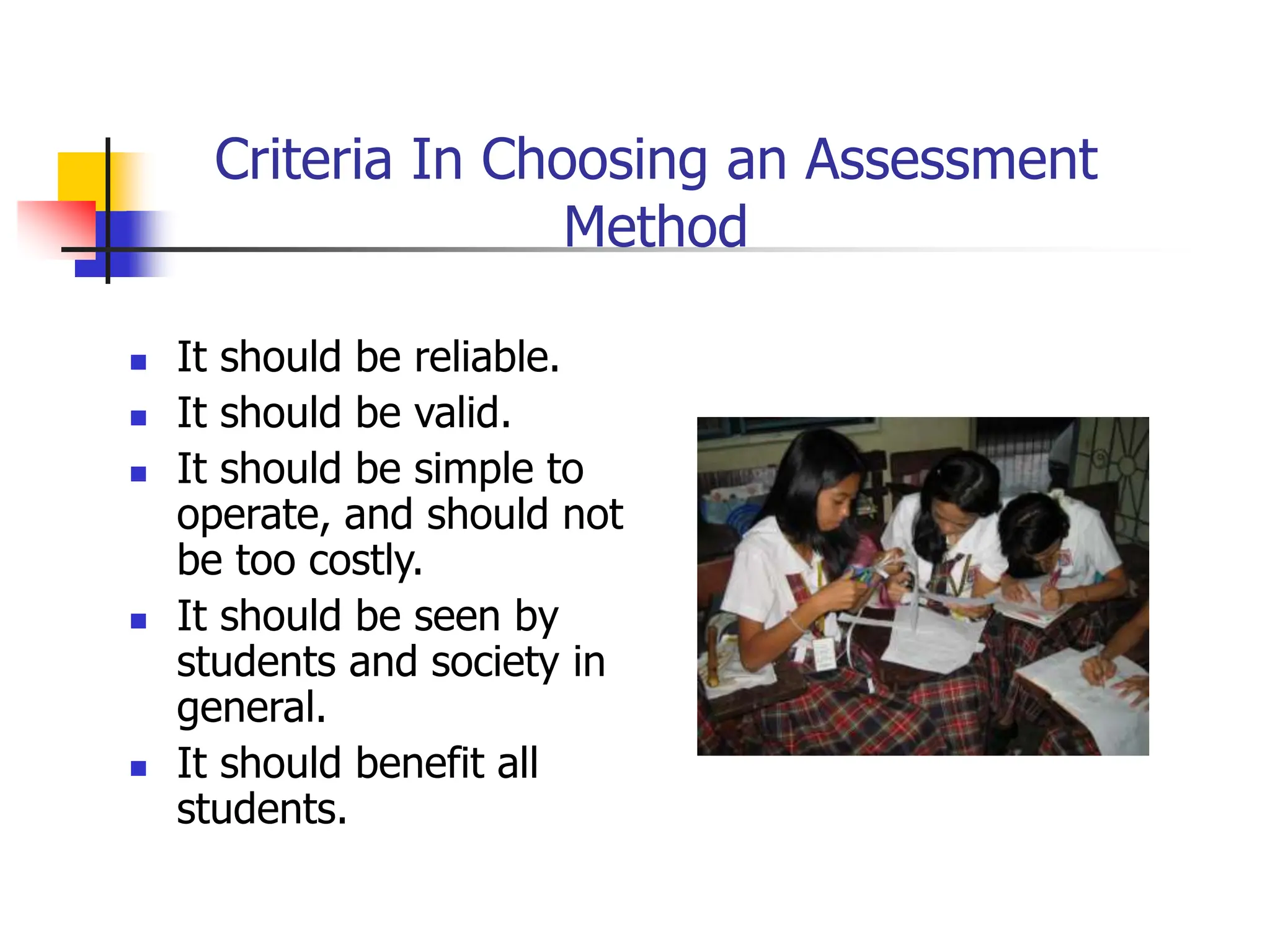 Criteria In Choosing an Assessment
Method
 It should be reliable.
 It should be valid.
 It should be simple to
operate, and should not
be too costly.
 It should be seen by
students and society in
general.
 It should benefit all
students.
 