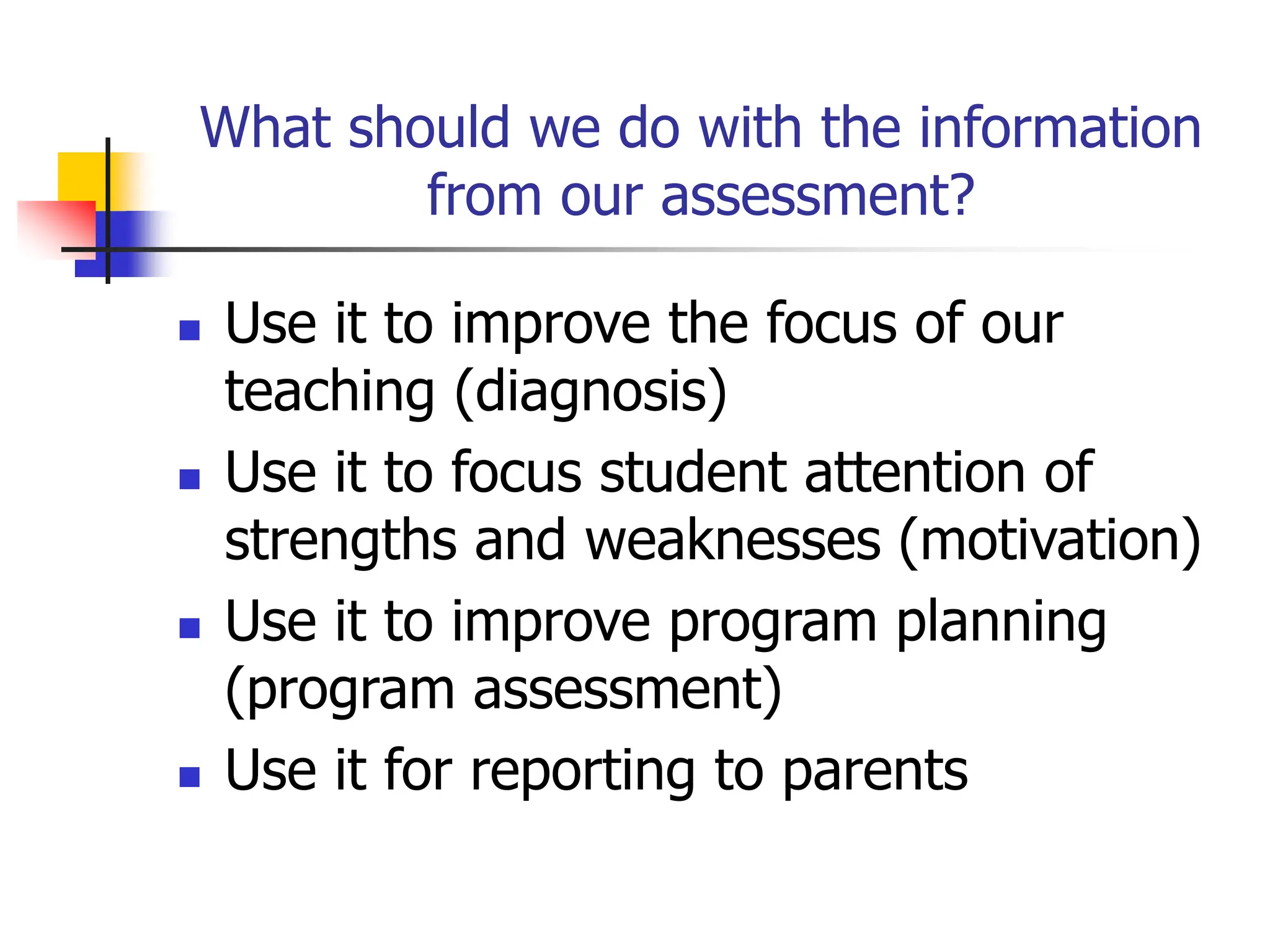 What should we do with the information
from our assessment?
 Use it to improve the focus of our
teaching (diagnosis)
 Use it to focus student attention of
strengths and weaknesses (motivation)
 Use it to improve program planning
(program assessment)
 Use it for reporting to parents
 