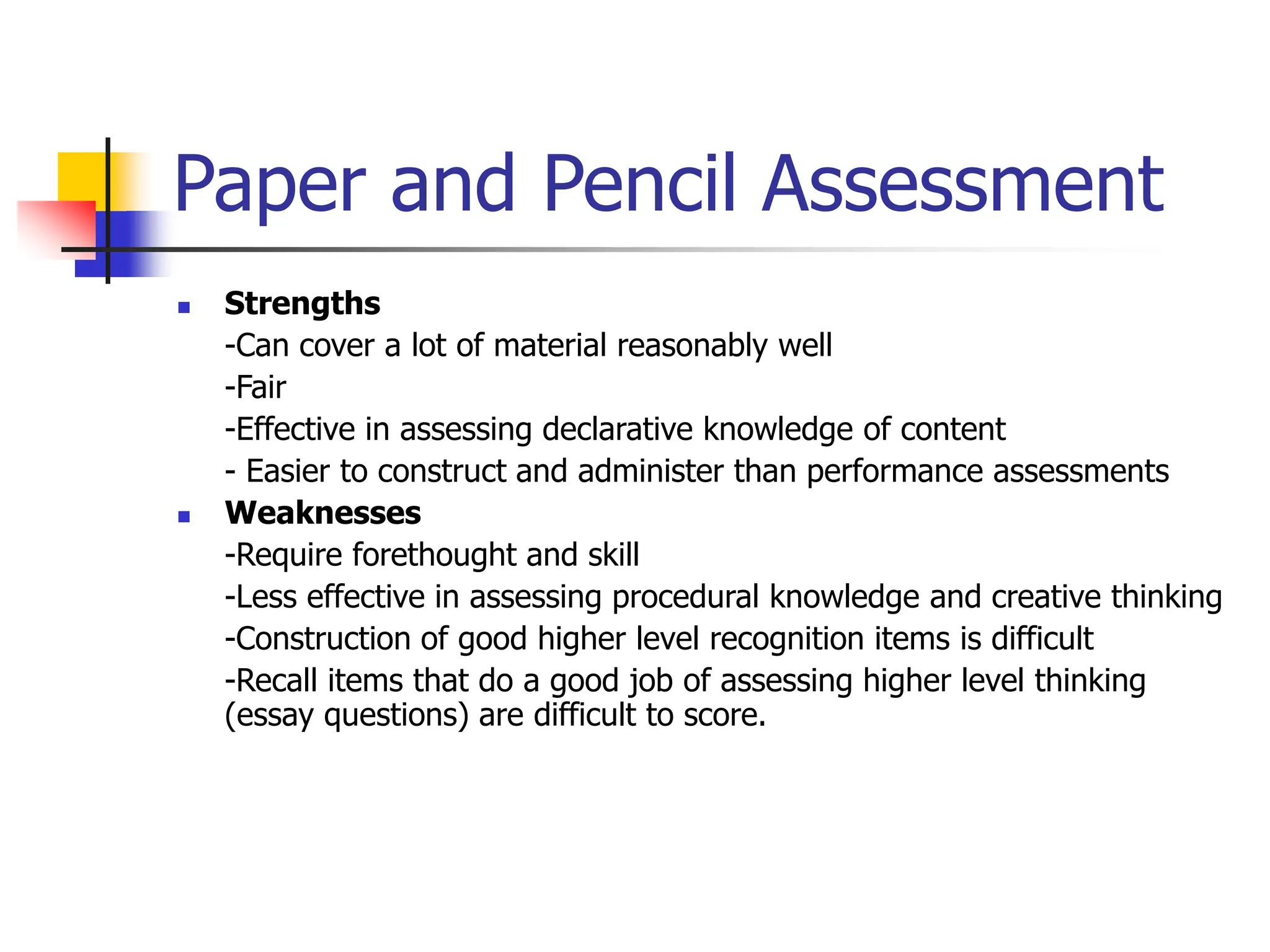 Paper and Pencil Assessment
 Strengths
-Can cover a lot of material reasonably well
-Fair
-Effective in assessing declarative knowledge of content
- Easier to construct and administer than performance assessments
 Weaknesses
-Require forethought and skill
-Less effective in assessing procedural knowledge and creative thinking
-Construction of good higher level recognition items is difficult
-Recall items that do a good job of assessing higher level thinking
(essay questions) are difficult to score.
 