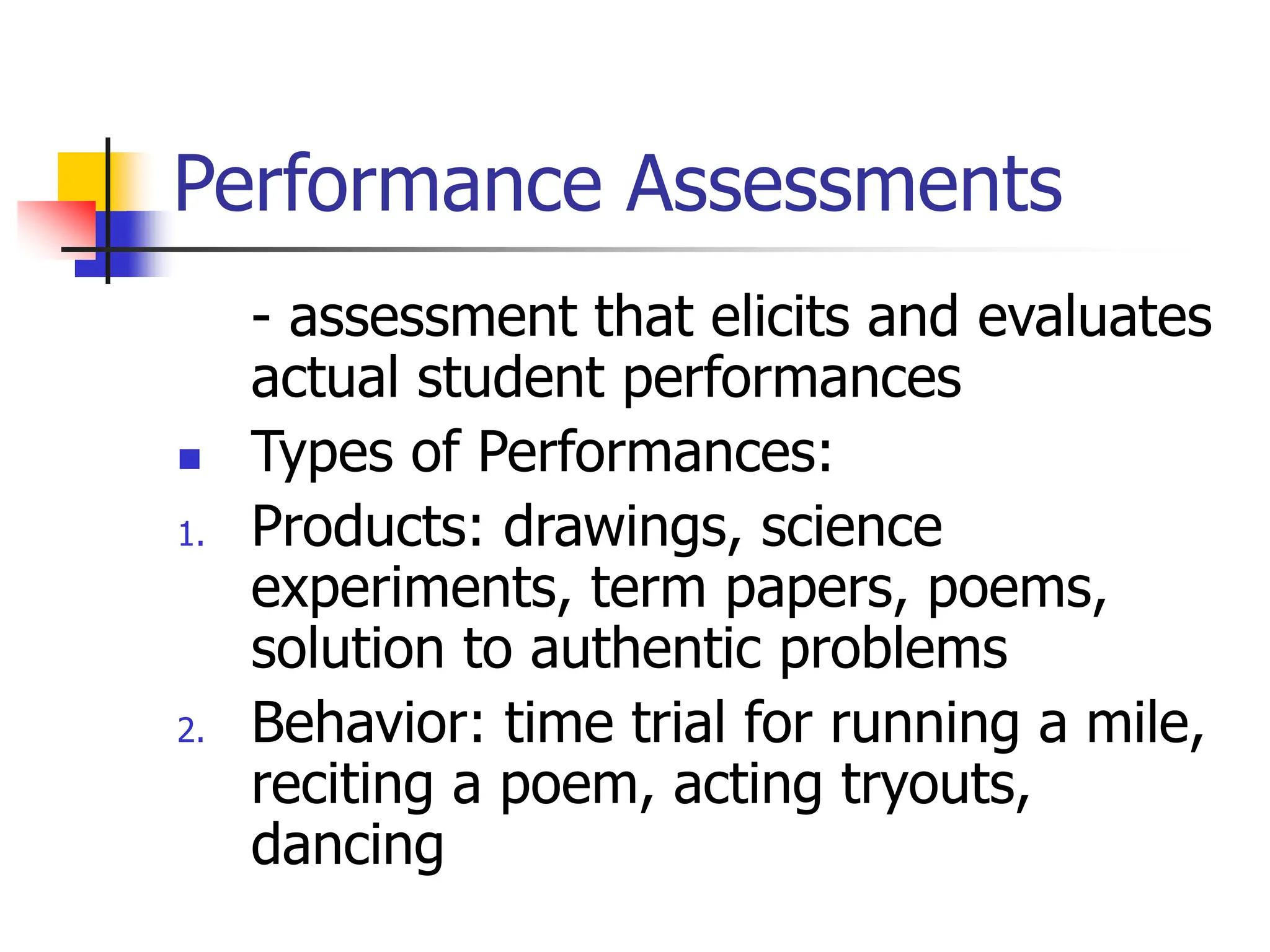 Performance Assessments
- assessment that elicits and evaluates
actual student performances
 Types of Performances:
1. Products: drawings, science
experiments, term papers, poems,
solution to authentic problems
2. Behavior: time trial for running a mile,
reciting a poem, acting tryouts,
dancing
 