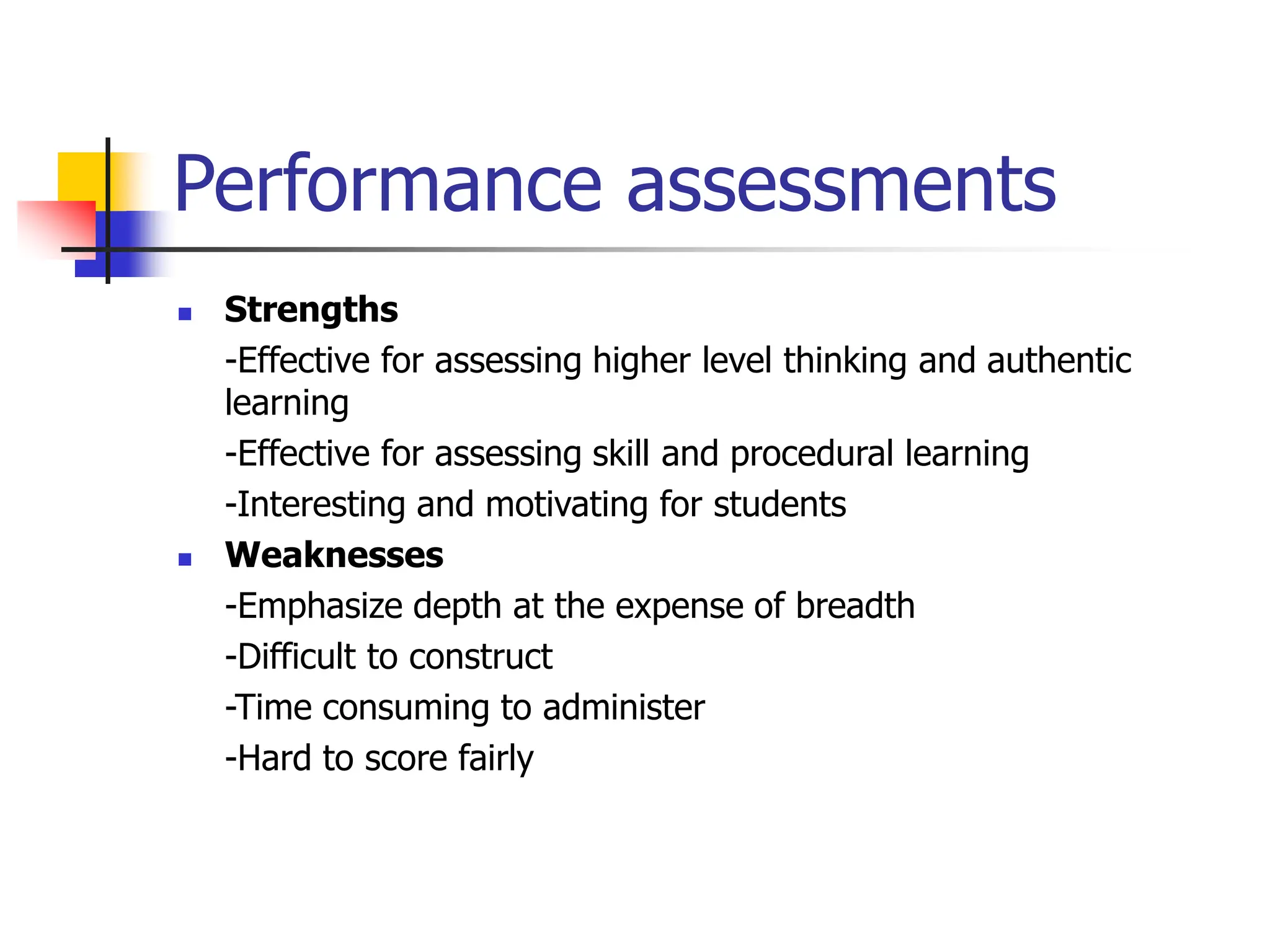 Performance assessments
 Strengths
-Effective for assessing higher level thinking and authentic
learning
-Effective for assessing skill and procedural learning
-Interesting and motivating for students
 Weaknesses
-Emphasize depth at the expense of breadth
-Difficult to construct
-Time consuming to administer
-Hard to score fairly
 